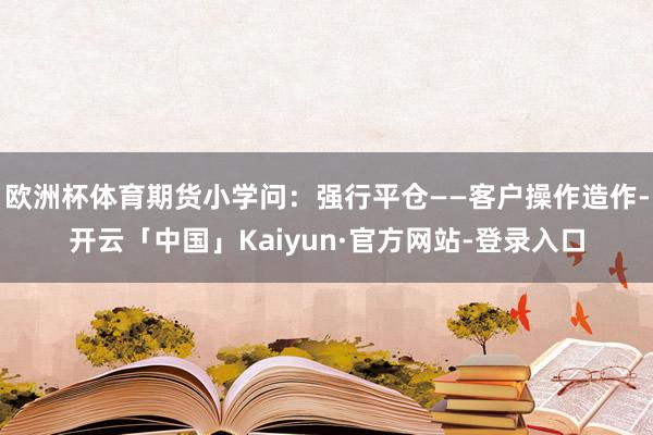 欧洲杯体育期货小学问：强行平仓——客户操作造作-开云「中国」Kaiyun·官方网站-登录入口