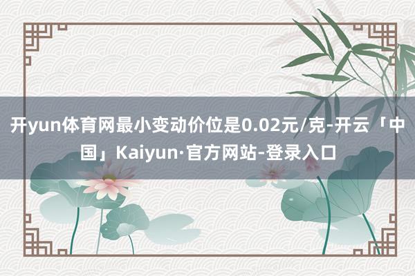 开yun体育网最小变动价位是0.02元/克-开云「中国」Kaiyun·官方网站-登录入口