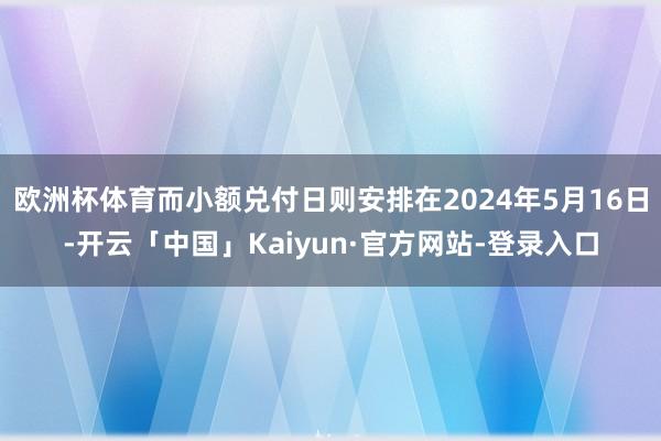 欧洲杯体育而小额兑付日则安排在2024年5月16日-开云「中国」Kaiyun·官方网站-登录入口