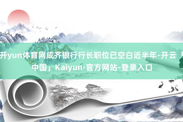 开yun体育网成齐银行行长职位已空白近半年-开云「中国」Kaiyun·官方网站-登录入口