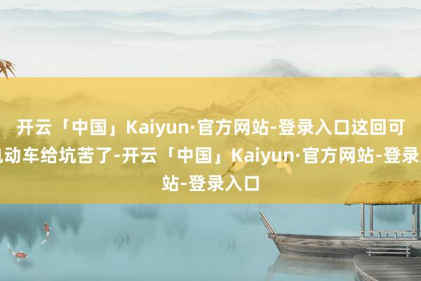 开云「中国」Kaiyun·官方网站-登录入口这回可被电动车给坑苦了-开云「中国」Kaiyun·官方网站-登录入口