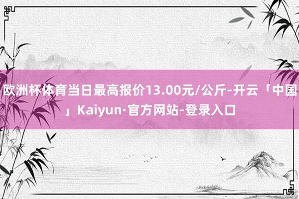 欧洲杯体育当日最高报价13.00元/公斤-开云「中国」Kaiyun·官方网站-登录入口