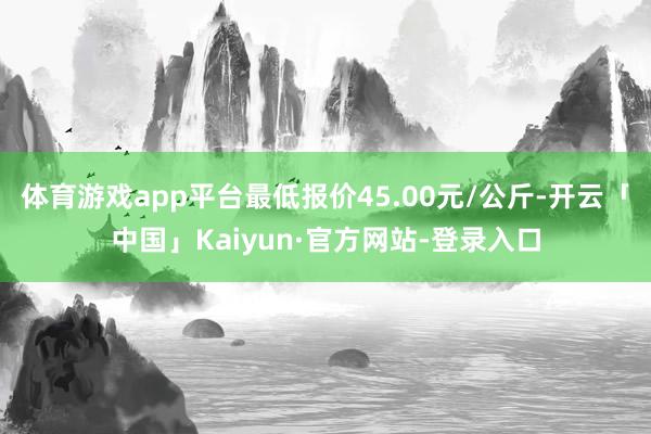 体育游戏app平台最低报价45.00元/公斤-开云「中国」Kaiyun·官方网站-登录入口