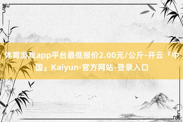 体育游戏app平台最低报价2.00元/公斤-开云「中国」Kaiyun·官方网站-登录入口