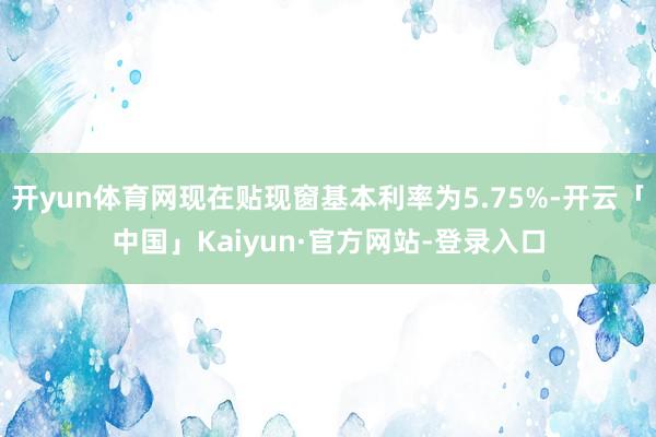 开yun体育网现在贴现窗基本利率为5.75%-开云「中国」Kaiyun·官方网站-登录入口