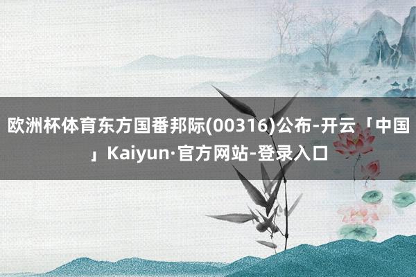 欧洲杯体育东方国番邦际(00316)公布-开云「中国」Kaiyun·官方网站-登录入口