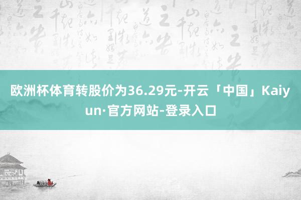 欧洲杯体育转股价为36.29元-开云「中国」Kaiyun·官方网站-登录入口