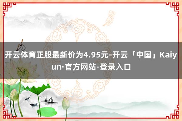 开云体育正股最新价为4.95元-开云「中国」Kaiyun·官方网站-登录入口