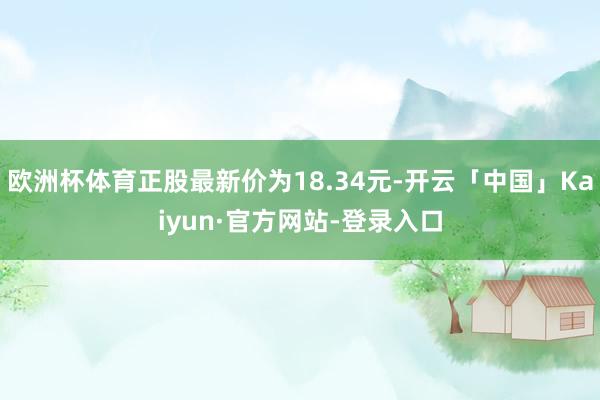 欧洲杯体育正股最新价为18.34元-开云「中国」Kaiyun·官方网站-登录入口