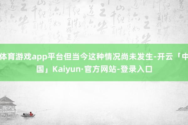 体育游戏app平台但当今这种情况尚未发生-开云「中国」Kaiyun·官方网站-登录入口