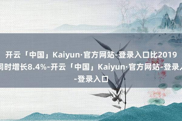 开云「中国」Kaiyun·官方网站-登录入口比2019年同时增长8.4%-开云「中国」Kaiyun·官方网站-登录入口