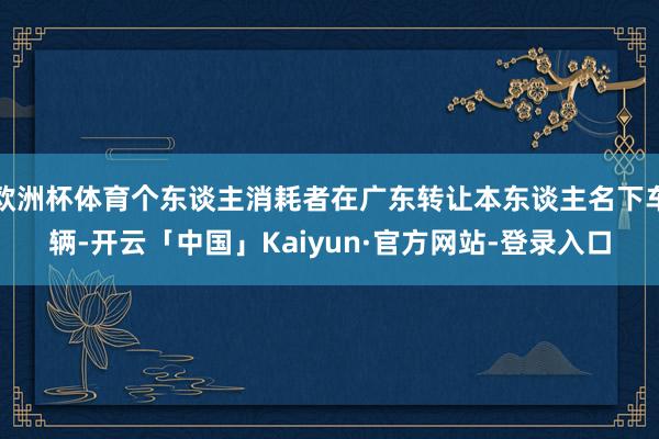 欧洲杯体育个东谈主消耗者在广东转让本东谈主名下车辆-开云「中国」Kaiyun·官方网站-登录入口