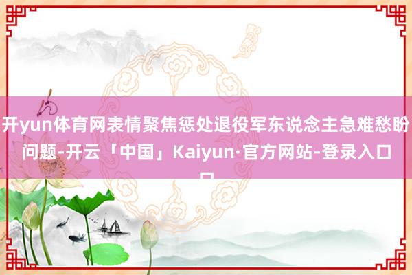 开yun体育网表情聚焦惩处退役军东说念主急难愁盼问题-开云「中国」Kaiyun·官方网站-登录入口