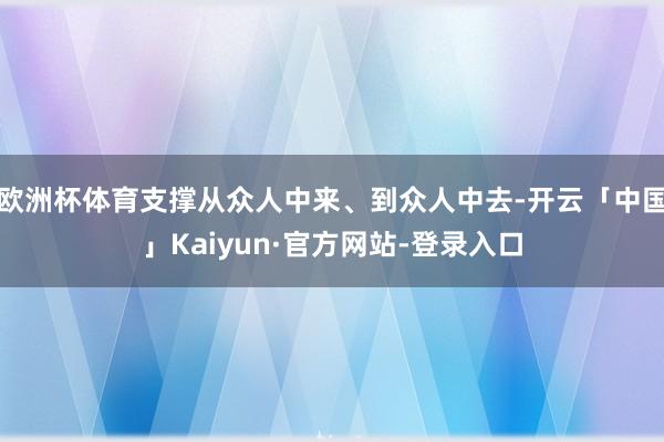 欧洲杯体育支撑从众人中来、到众人中去-开云「中国」Kaiyun·官方网站-登录入口