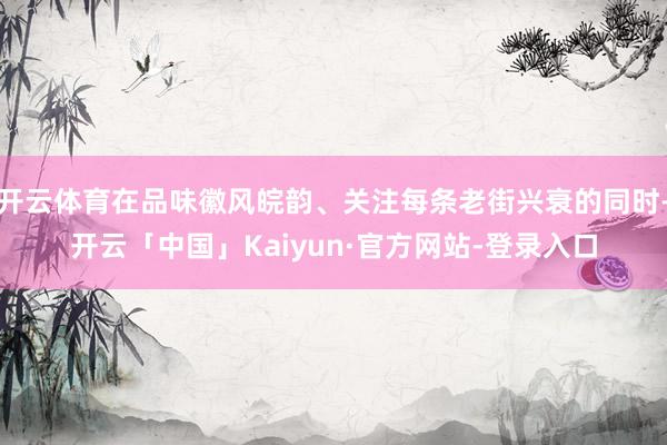 开云体育在品味徽风皖韵、关注每条老街兴衰的同时-开云「中国」Kaiyun·官方网站-登录入口