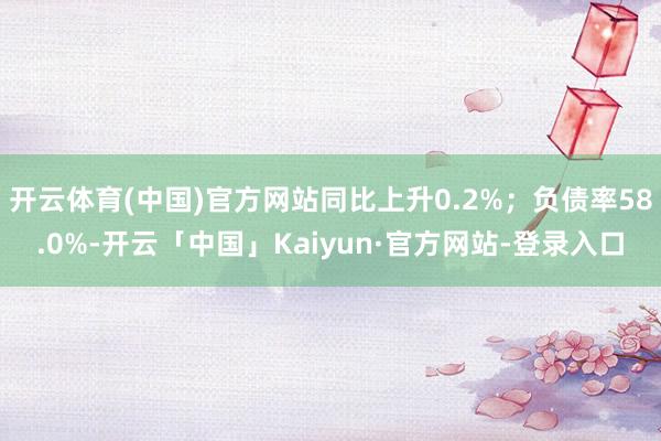 开云体育(中国)官方网站同比上升0.2%；负债率58.0%-开云「中国」Kaiyun·官方网站-登录入口