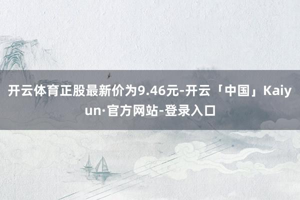 开云体育正股最新价为9.46元-开云「中国」Kaiyun·官方网站-登录入口