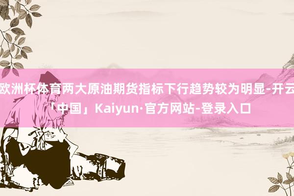 欧洲杯体育两大原油期货指标下行趋势较为明显-开云「中国」Kaiyun·官方网站-登录入口