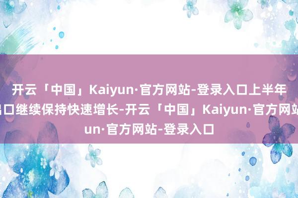 开云「中国」Kaiyun·官方网站-登录入口上半年跨境电商出口继续保持快速增长-开云「中国」Kaiyun·官方网站-登录入口