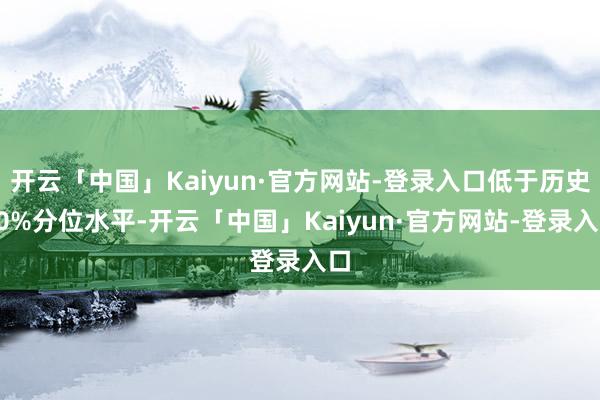 开云「中国」Kaiyun·官方网站-登录入口低于历史20%分位水平-开云「中国」Kaiyun·官方网站-登录入口