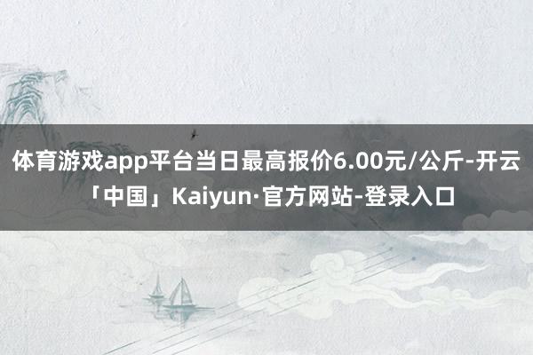 体育游戏app平台当日最高报价6.00元/公斤-开云「中国」Kaiyun·官方网站-登录入口