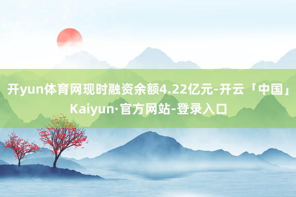 开yun体育网现时融资余额4.22亿元-开云「中国」Kaiyun·官方网站-登录入口