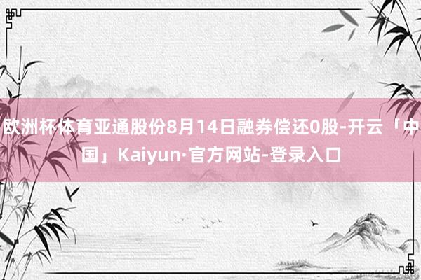 欧洲杯体育亚通股份8月14日融券偿还0股-开云「中国」Kaiyun·官方网站-登录入口