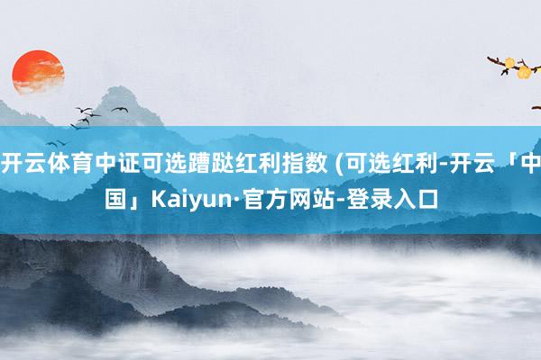 开云体育中证可选蹧跶红利指数 (可选红利-开云「中国」Kaiyun·官方网站-登录入口