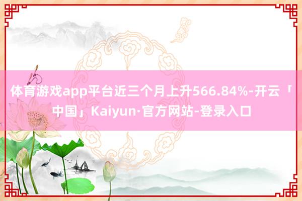 体育游戏app平台近三个月上升566.84%-开云「中国」Kaiyun·官方网站-登录入口