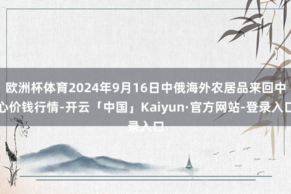 欧洲杯体育2024年9月16日中俄海外农居品来回中心价钱行情-开云「中国」Kaiyun·官方网站-登录入口