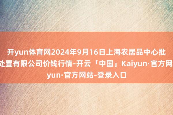 开yun体育网2024年9月16日上海农居品中心批发阛阓野心处置有限公司价钱行情-开云「中国」Kaiyun·官方网站-登录入口