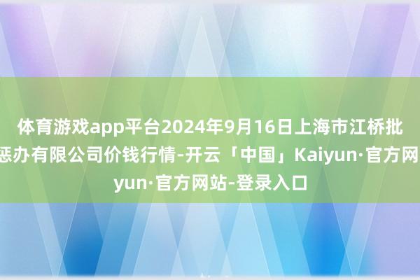 体育游戏app平台2024年9月16日上海市江桥批发阛阓贪图惩办有限公司价钱行情-开云「中国」Kaiyun·官方网站-登录入口