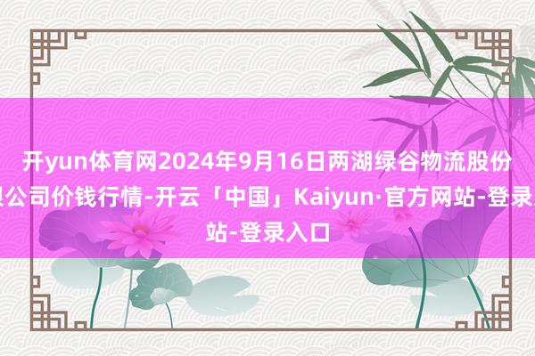 开yun体育网2024年9月16日两湖绿谷物流股份有限公司价钱行情-开云「中国」Kaiyun·官方网站-登录入口