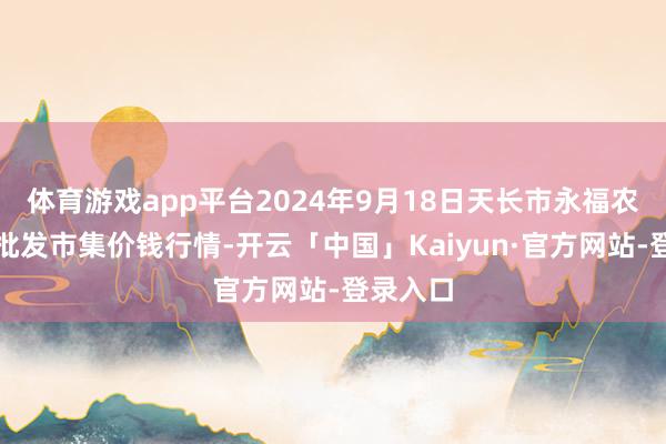 体育游戏app平台2024年9月18日天长市永福农副家具批发市集价钱行情-开云「中国」Kaiyun·官方网站-登录入口