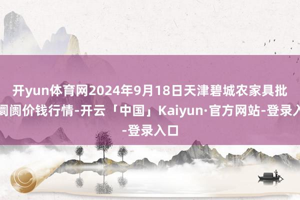 开yun体育网2024年9月18日天津碧城农家具批发阛阓价钱行情-开云「中国」Kaiyun·官方网站-登录入口