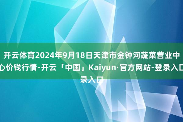 开云体育2024年9月18日天津市金钟河蔬菜营业中心价钱行情-开云「中国」Kaiyun·官方网站-登录入口