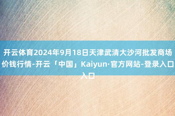 开云体育2024年9月18日天津武清大沙河批发商场价钱行情-开云「中国」Kaiyun·官方网站-登录入口