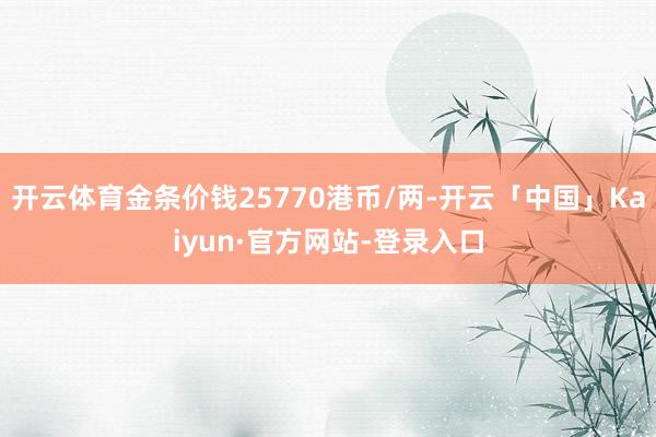 开云体育金条价钱25770港币/两-开云「中国」Kaiyun·官方网站-登录入口