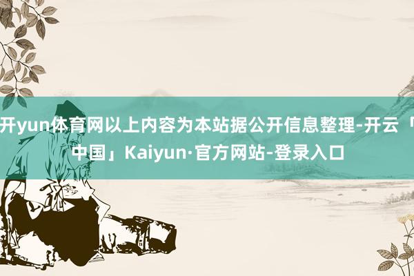 开yun体育网以上内容为本站据公开信息整理-开云「中国」Kaiyun·官方网站-登录入口