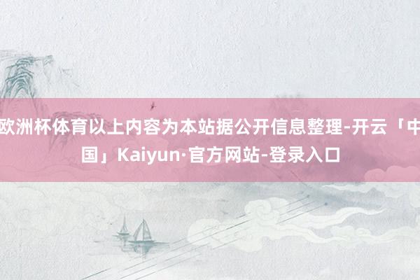 欧洲杯体育以上内容为本站据公开信息整理-开云「中国」Kaiyun·官方网站-登录入口