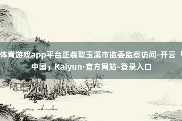 体育游戏app平台正袭取玉溪市监委监察访问-开云「中国」Kaiyun·官方网站-登录入口