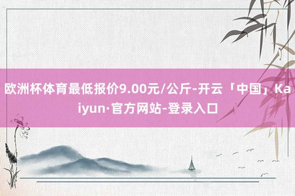 欧洲杯体育最低报价9.00元/公斤-开云「中国」Kaiyun·官方网站-登录入口