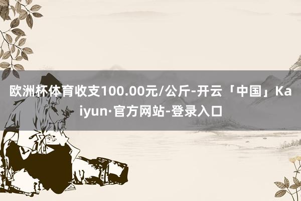 欧洲杯体育收支100.00元/公斤-开云「中国」Kaiyun·官方网站-登录入口