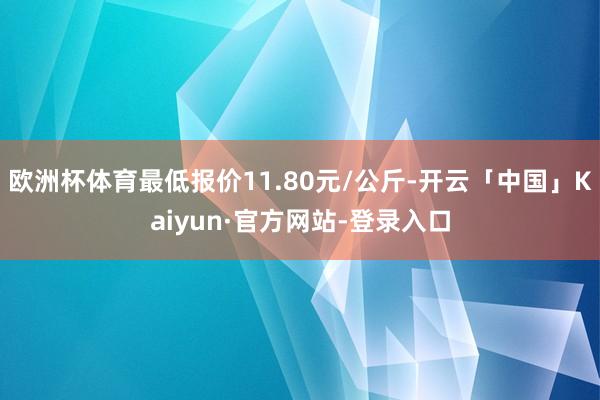 欧洲杯体育最低报价11.80元/公斤-开云「中国」Kaiyun·官方网站-登录入口