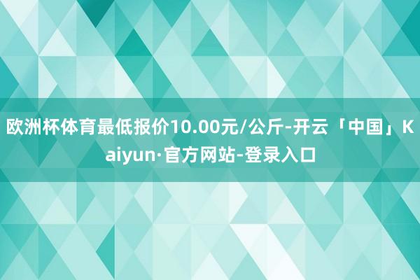 欧洲杯体育最低报价10.00元/公斤-开云「中国」Kaiyun·官方网站-登录入口