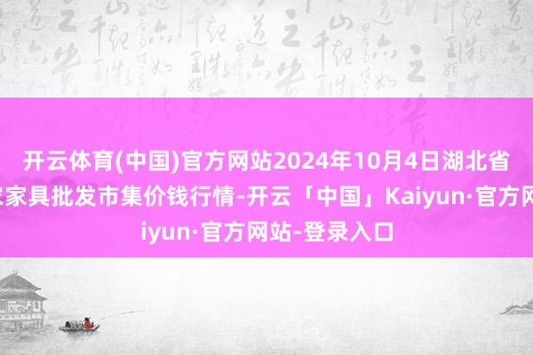 开云体育(中国)官方网站2024年10月4日湖北省孝感市南大农家具批发市集价钱行情-开云「中国」Kaiyun·官方网站-登录入口