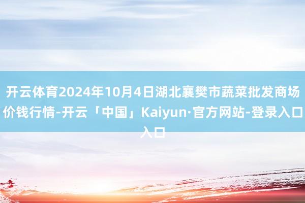 开云体育2024年10月4日湖北襄樊市蔬菜批发商场价钱行情-开云「中国」Kaiyun·官方网站-登录入口