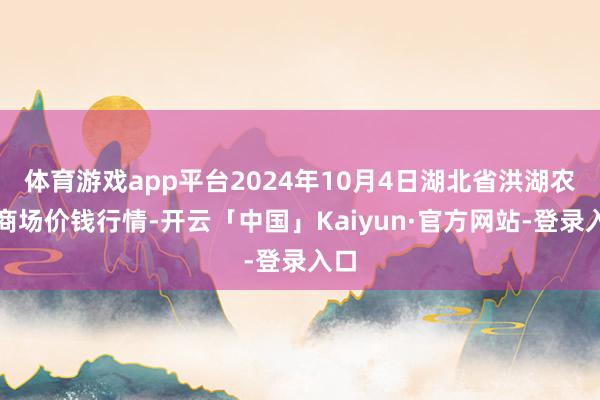 体育游戏app平台2024年10月4日湖北省洪湖农贸商场价钱行情-开云「中国」Kaiyun·官方网站-登录入口