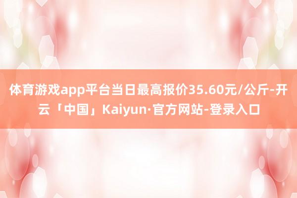 体育游戏app平台当日最高报价35.60元/公斤-开云「中国」Kaiyun·官方网站-登录入口