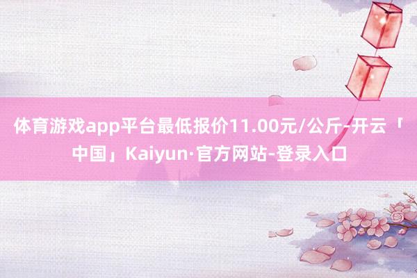 体育游戏app平台最低报价11.00元/公斤-开云「中国」Kaiyun·官方网站-登录入口